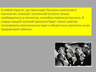 В любой отрасли, где происходят быстрые изменения в технологии, пожалуй, постоянной остается только необходимость в личностях, способны творчески мыслить. В сердце каждой великой кампании будет лежать умение генерировать оригинальные идеи и убедительно доносить их до придирчивой публики.