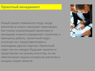 Проектный менеджмент Новый проект появляется тогда, когда агентство и клиент начинают переговоры. Как только управляющий проектами и менеджер клиента определяют стратегию и принципы работы, проектный отдел согласует их с представителями и командами других отделов. Проектный отдел так же находит будущие проекты и представляет их своему агентству, он же обеспечивает защиту интересов агентства в каждом новом проекте.    