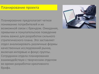 Планирование проектаПланирование предполагает четкое понимание потребителей и их возможной связи с брендом. Ожидания, привычки и покупательское поведение очень важно для разработки сильного стратегического плана. Это заставляет отдел анализировать различные формы качественных исследований рынка, включая интервью и фокус-группы. Сотрудники отдела планирования взаимодействую с творческим отделом во время разработки креативногобрифа.    