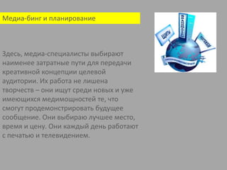 Медиа-бинг и планирование Здесь, медиа-специалисты выбирают наименее затратные пути для передачи креативной концепции целевой аудитории. Их работа не лишена творчеств – они ищут среди новых и уже имеющихся медимощностей те, что смогут продемонстрировать будущее сообщение. Они выбираю лучшее место, время и цену. Они каждый день работают с печатью и телевидением. 