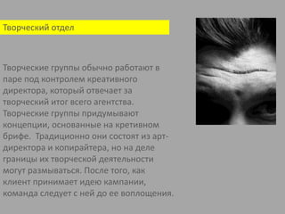 Творческий отделТворческие группы обычно работают в паре под контролем креативного директора, который отвечает за творческий итог всего агентства. Творческие группы придумывают концепции, основанные на кретивномбрифе.  Традиционно они состоят из арт-директора и копирайтера, но на деле границы их творческой деятельности могут размываться. После того, как клиент принимает идею кампании, команда следует с ней до ее воплощения.