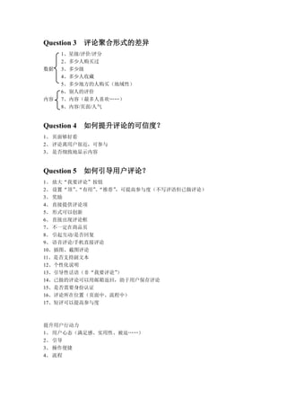 Question 3 评论聚合形式的差异
     1、星级/评价/评分
     2、多少人购买过
数据   3、多少级
     4、多少人收藏
     5、多少地方的人购买（地域性）
     6、别人的评价
内容   7、内容（最多人喜欢„„）
     8、内容/页面/人气


Question 4 如何提升评论的可信度？
1、 页面够好看
2、 评论离用户很近，可参与
3、 是否细致地显示内容


Question 5 如何引导用户评论？
1、 放大“我要评论”按钮
2、 设置“顶”“有用”“推荐”
        、    、  ，可提高参与度（不写评语但已做评论）
3、 奖励
4、 直接提供评论项
5、 形式可以创新
6、 直接出现评论框
7、 不一定在商品页
8、 引起互动/是否回复
9、 语音评论/手机直接评论
10、插图、截图评论
11、是否支持副文本
12、个性化说明
13、引导性话语（非“我要评论”）
14、已做的评论可以用邮箱返回，助于用户保存评论
15、是否需要身份认证
16、评论所在位置（页面中、流程中）
17、短评可以提高参与度



提升用户行动力
1、 用户心态（满足感、实用性、被迫„„）
2、 引导
3、 操作便捷
4、 流程
 