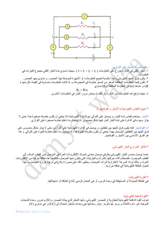 ‫- خصائص التوصيل على التوازي:‬
     ‫١- التيار الكلي في الدائرة يتوزع على المقاومات ) 3‪ ، ( I = I1 + I2 + I‬بحيث تساوي شدة التيار الكلي مجموع التيارات في‬
                                                                                                              ‫المقاومات.‬
      ‫٢- يكون فرق الجهد الكهربائي واحدا بالنسبة لجميع المقاومات، أو الجهزة الموصلة بهذا المصدر، و تساوي جهد المصدر.‬
   ‫٣- تكون قيمة المقاومات المكافئة أصغر من أصغر مقاومة في المجموعة، و إذا كانت المقاومات متساوية في القيمة، كل منها )‬
                                                                       ‫‪ ،(R‬و عددها )‪ (n‬فإن المقاومة المكافئة )‪ (Re‬تساوي‬
                                                       ‫‪Re = R/n‬‬
                                ‫٤- حينما ترفع احد المقاومات من الدائرة )أو تتلف(، يستمر مرور التيار في المقاومات الخرى.‬



                                                                          ‫* أجهزة القياس الكهربائية ) الميتر و الفولتميتر (‬

  ‫الميتر: يستخدم لقياس شدة التيار، و يوصل على التوالي مع الدائرة الكهربائية، لذا ينبغي أن تكون مقاومته صغيرة جدا، حتى ل‬
            ‫يؤثر وجوده في الدائرة على شدة التيار المار فيها بشكل محسوس. لذا يوصل به داخليا مقاومة صغيرة على التوازي.‬

 ‫أما الفولتميتر: فإنه يقيس فرق الجهد بين نقطتين، و يوصل في الدائرة الكهربائية على التوازي، حتى ل يؤثر بشكل محسوس على‬
 ‫فرق الجهد بين النقطتين الموصل بهما، ينبغي أن تكون مقاومته كبيرة جدا، لذا يوصل به داخليا مقاومة كبيرة على التوالي. و هذا‬
                                                                                ‫هو الفرق الساسي بين الميتر و الفولتميتر.‬


                                                                                        ‫* التأثير الحراري للتيار الكهربائي:‬

      ‫عندما يوصل مصدر للتيار الكهربائي بطرفي موصل معدني تتحرك اللكترونات الحرة في الموصل )من القطب السالب إلى‬
‫القطب الموجب( ، فتصطدم أثناء حركتها بالذرات والجزئيات التي يتكون منها الموصل، فتكتسب هذه طاقة حركية من اللكترونات‬
     ‫الحرة، و بذلك تزداد السرعة الهتزازية لذرات الموصل، ويظهر ذلك على صورة ارتفاع في درجة حرارة الموصل، و بهذا‬
                                                                            ‫تتحول الطاقة الكهربائية إلى طاقة حرارية.‬


                                                                                                     ‫* القدرة الكهربائية:‬
                            ‫هي الطاقة المبذولة أو المستهلكة في وحدة الزمن، أو هي المعدل الزمني لنتاج الطاقة أو استهلكها.‬



                                                                                                ‫*القوة الدافعة الكهربائية:‬
    ‫تعرف القوة الدافعة الكهربائية للبطارية أو للمصدر الكهربائي، بأنها الشغل الذي يبذله المصدر، واللزم لمرور وحدة الشحنات‬
          ‫الموجبة عبر دائرة كاملة، و يرمز لها بالرمز ‪ ((є‬و وحداتها هي وحدات )شغل/ شحنة( أي )‪ (J/C‬و هي تساوي )‪.(V‬‬

‫‪Written by: dam3et wafaa‬‬
 