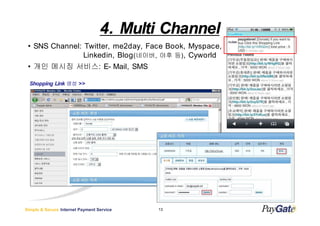 4. Multi Channel
 ? SNS Channel: Twitter, me2day, Face Book, Myspace,
                Linkedin, Blog (???, ?? ?) , Cyworld
 ? ?? ??? ???: E- Mail, SMS

  Shopping Link ?? >>




Simple & Secure Internet Payment Service   13
 