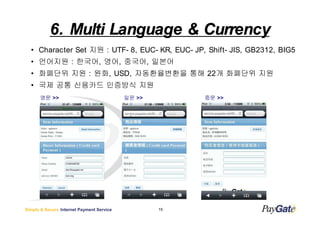 6. Multi Language & Currency
  ? Character Set ?? : UTF- 8, EUC- KR, EUC- JP, Shift- JIS, GB2312, BIG5
  ? ???? : ???, ??, ???, ???
  ? ???? ?? : ??, USD, ??????? ?? 22? ???? ??
  ? ?? ?? ???? ???? ??
       ?? >>                               ?? >>        ?? >>




Simple & Secure Internet Payment Service           15
 