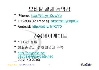 ??? ?? ???
         ? iPhone: http://bit.ly/1QJwYb
         ? LH2300(OZ Phone): http://bit.ly/1tpICk
         ? Android: http://bit.ly/1nR7TX
                                       ( ?) ?????
         ? 1998? ??
         ? ????? ? ???? ??
         ? http://paygate.net
              paygate@paygate.net
              02-2140-2700
Simple & Secure Internet Payment Service   17
 