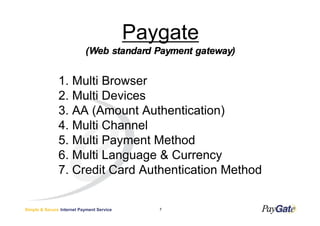 Paygate
                           (Web standard Payment gateway)


               1. Multi Browser
               2. Multi Devices
               3. AA (Amount Authentication)
               4. Multi Channel
               5. Multi Payment Method
               6. Multi Language & Currency
               7. Credit Card Authentication Method


Simple & Secure Internet Payment Service      7
 
