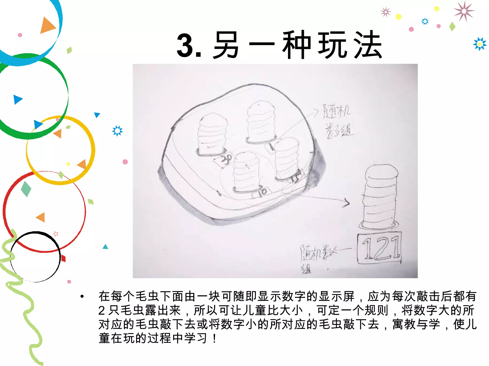 3. 另一种玩法 在每个毛虫下面由一块可随即显示数字的显示屏，应为每次敲击后都有 2 只毛虫露出来，所以可让儿童比大小，可定一个规则，将数字大的所对应的毛虫敲下去或将数字小的所对应的毛虫敲下去，寓教与学，使儿童在玩的过程中学习！ 