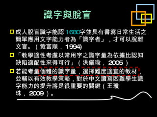 識字與脫盲 成人脫盲識字能認 1680 字並具有書寫日常生活之簡單應用文字能力者為「識字者」，才可以脫離文盲。（黃富順， 1994) 「教學適性考慮以常用字之識字量為依據比認知缺陷適配性來得可行」（洪儷瑜， 2005 ） 若能考量個體的識字量，選擇難度適宜的教材，並輔以有效教學策略，對於中文讀寫困難學生識字能力的提升將是很重要的關鍵（王瓊珠， 2009 ）。 