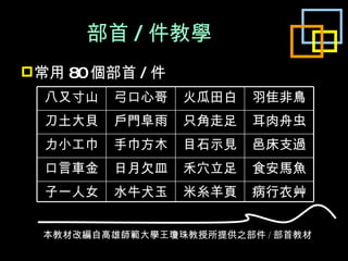 部首 / 件教學 常用 80 個部首 / 件 本教材改編自高雄師範大學王瓊珠教授所提供之部件 / 部首教材 八又寸山 弓口心哥 火瓜田白 羽隹非鳥 刀土大貝 戶門阜雨 只角走足 耳肉舟虫 力小工巾 手巾方木 目石示見 邑床支過 口言車金 日月欠皿 禾穴立足 食安馬魚 子一人女 水牛犬玉 米糸羊頁 病行衣艸 