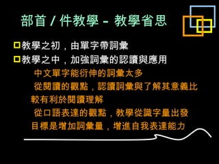 部首 / 件教學 - 教學省思 教學之初，由單字帶詞彙 教學之中，加強詞彙的認讀與應用  中文單字能衍伸的詞彙太多  從閱讀的觀點，認讀詞彙與了解其意義比 較有利於閱讀理解  從口語表達的觀點，教學從識字量出發 目標是增加詞彙量，增進自我表達能力 