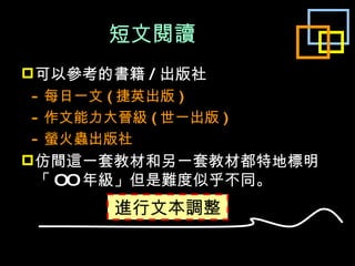 短文閱讀 可以參考的書籍 / 出版社 - 每日一文 ( 捷英出版 ) - 作文能力大晉級 ( 世一出版 ) - 螢火蟲出版社 仿間這一套教材和另一套教材都特地標明「 OO 年級」但是難度似乎不同。 進行文本調整 