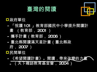 臺灣的閱讀 政府單位 - 「悅讀 101 」教育部國民中小學提升閱讀計畫  （教育部， 2001 ） - 攜手計畫（教育部， 2006 ） - 臺北縣閱讀滿天星計畫（臺北縣政府， 2007 ） 民間單位 - 《希望閱讀計畫》。閱讀，帶來改變的力量。（天下雜誌教育基金會， 2004 ） 