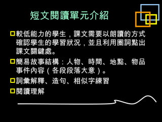 短文閱讀單元介紹 較低能力的學生，課文需要以朗讀的方式確認學生的學習狀況，並且利用圈詞點出課文關鍵處。 簡易故事結構：人物、時間、地點、物品事件內容（各段段落大意）。 詞彙解釋、造句、相似字練習 閱讀理解 