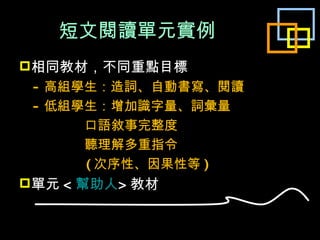 短文閱讀單元實例 相同教材，不同重點目標 - 高組學生：造詞、自動書寫、閱讀 - 低組學生：增加識字量、詞彙量 口語敘事完整度 聽理解多重指令 ( 次序性、因果性等 ) 單元 < 幫助人 > 教材 