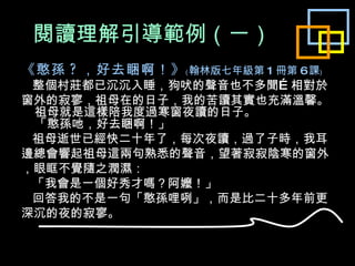 閱讀理解引導範例 （ 一 ） 《憨孫 ? ，好去睏啊！》 ﹙ 翰林版七年級第 1 冊第 6 課﹚ 整個村莊都已沉沉入睡，狗吠的聲音也不多聞…相對於 窗外的寂寥，祖母在的日子，我的苦讀其實也充滿溫馨。 祖母就是這樣陪我度過寒窗夜讀的日子。 「憨孫吔，好去睏啊！」 祖母逝世已經快二十年了，每次夜讀，過了子時，我耳 邊總會響起祖母這兩句熟悉的聲音，望著寂寂陰寒的窗外 ，眼眶不覺隨之潤濕： 「我會是一個好秀才嗎？阿嬤！」 回答我的不是一句「憨孫哩咧」，而是比二十多年前更 深沉的夜的寂寥。 