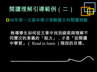 閱讀理解引導範例 （ 二 ） 98 年第一次基本學力測驗國文科閱讀測驗 教導學生如何從文章中找到線索與理解不同層次的意義的「能力」，才是「從閱讀中學習」（ Read to learn ）階段的目標。 