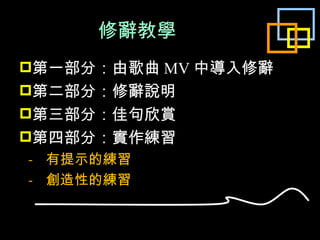 修辭教學 第一部分：由歌曲 MV 中導入修辭 第二部分：修辭說明 第三部分：佳句欣賞 第四部分：實作練習 -  有提示的練習 -  創造性的練習 