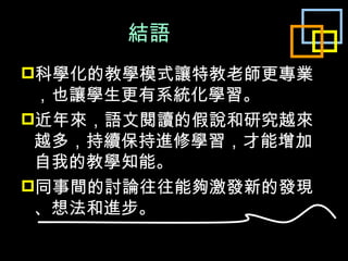 結語 科學化的教學模式讓特教老師更專業，也讓學生更有系統化學習。 近年來，語文閱讀的假說和研究越來越多，持續保持進修學習，才能增加自我的教學知能。 同事間的討論往往能夠激發新的發現、想法和進步。 