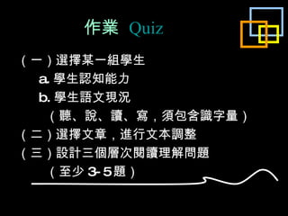 作業  Quiz （一）選擇某一組學生 a. 學生認知能力 b. 學生語文現況 （聽、說、讀、寫，須包含識字量） （二）選擇文章， 進行 文本調整 （三）設計三個層次閱讀理解問題 （至少 3-5 題） 