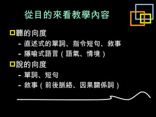 從目的來看教學內容 聽的向度 　 - 直述式的單詞、指令短句、敘事 　 - 隱喻式語言（語氣、情境） 說的向度 　 - 單詞、短句 　 - 敘事 （前後脈絡、因果關係詞） 
