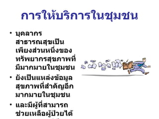 การให้บริการในชุมชน บุคลากรสาธารณสุขเป็นเพียงส่วนหนึ่งของทรัพยากรสุขภาพที่มีมากมายในชุมชน ยังเป็นแหล่งข้อมูลสุขภาพที่สำคัญอีกมากมายในชุมชน และมีผู้ที่สามารถช่วยเหลือผู้ป่วยได้หลากหลายวิธี 