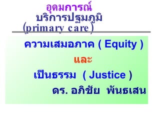 อุดม การ ณ์ บริการปฐมภูมิ  ( prima ry care)  ความเสมอภาค  (   Equity ) และ เป็นธรรม  ( Justice  ) ดร .  อภิชัย  พันธเสน 