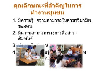 คุณลักษณะที่สำคัญในการทำงานชุมชน มีความรู้  ความสามารถในสาขาวิชาชีพของตน มีความสามารถทางการสื่อสาร  -  สัมพันธ์ ทำงานในชุมชน เป็นแหล่งความรู้  ข้อมูลด้านสุขภาพของคนในชุมชน 