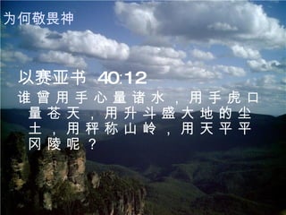 以赛亚书  40∶12 谁 曾 用 手 心 量 诸 水 ， 用 手 虎 口 量 苍 天 ， 用 升 斗 盛 大 地 的 尘 土 ， 用 秤 称 山 岭 ， 用 天 平 平 冈 陵 呢 ？   为何敬畏神 