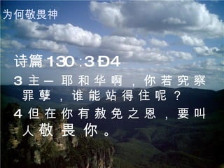 诗篇 130 ∶3 – 4 3  主 ─ 耶 和 华 啊 ， 你 若 究 察 罪 孽 ， 谁 能 站 得 住 呢 ？ 4  但 在 你 有 赦 免 之 恩 ， 要 叫 人  敬 畏 你  。 为何敬畏神 