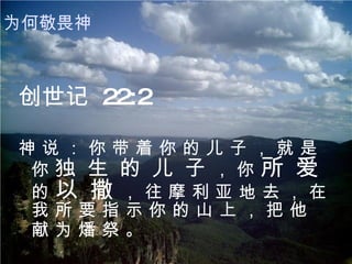 创世记  22:2 神 说 ： 你 带 着 你 的 儿 子 ， 就 是 你  独 生 的 儿 子  ， 你  所 爱  的  以 撒  ， 往 摩 利 亚 地 去 ， 在 我 所 要 指 示 你 的 山 上 ， 把 他 献 为 燔 祭 。   为何敬畏神 