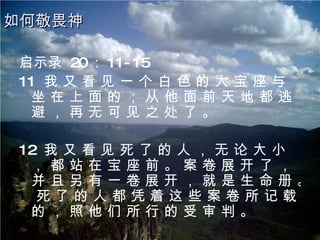 启示录  20 ： 11-15 11  我 又 看 见 一 个 白 色 的 大 宝 座 与 坐 在 上 面 的 ； 从 他 面 前 天 地 都 逃 避 ， 再 无 可 见 之 处 了 。 12  我 又 看 见 死 了 的 人 ， 无 论 大 小 ， 都 站 在 宝 座 前 。 案 卷 展 开 了 ， 并 且 另 有 一 卷 展 开 ， 就 是 生 命 册 。 死 了 的 人 都 凭 着 这 些 案 卷 所 记 载 的 ， 照 他 们 所 行 的 受 审 判 。 如何敬畏神 