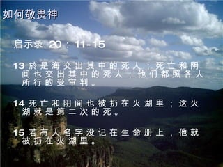 启示录  20 ： 11-15 13  於 是 海 交 出 其 中 的 死 人 ； 死 亡 和 阴 间 也 交 出 其 中 的 死 人 ； 他 们 都 照 各 人 所 行 的 受 审 判 。 14  死 亡 和 阴 间 也 被 扔 在 火 湖 里 ； 这 火 湖 就 是 第 二 次 的 死 。 15  若 有 人 名 字 没 记 在 生 命 册 上 ， 他 就 被 扔 在 火 湖 里 。 如何敬畏神 