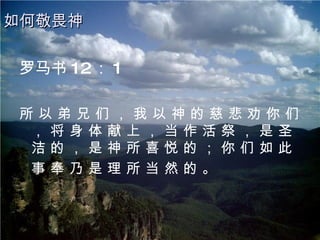 罗马书 12 ： 1 所 以 弟 兄 们 ， 我 以 神 的 慈 悲 劝 你 们 ， 将 身 体 献 上 ， 当 作 活 祭 ， 是 圣 洁 的 ， 是 神 所 喜 悦 的 ； 你 们 如 此 事 奉 乃 是 理 所 当 然 的 。   如何敬畏神 