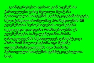 გაინტერესებთ ალბათ ვინ იყვნენ ის ქართველები ვინც წვლილი შეიტანა პერიოდული სისტემის განმტკიცებაშიპეტრე მელიქიშვილი,რომელმაც პრაზედიუმის 59 ელემენტის პეროქსიდების თვისებებს იკვლევდა დაადგინა რომნაერთებში ეს ელემენტები სამვალენტიანია.მისმა გამოკვლევებმა მენდელეევს განუმტკიცა აზრი რომ მოეთავსებინა იგი მესამე ჯგუფშიმენდელეევმა იგი მიამატა პერიოდული სისტემის განმტკიცებულთა სიას 