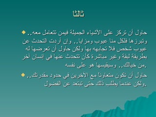 ثالثا حاول أن تركز على الأشياء الجميلة فيمن تتعامل معه ..  وتبرزها فلكل منا عيوب ومزايا ..  وإن أردت التحدث عن عيوب شخص فلا تجابهه بها ولكن حاول أن تعرضها له بطريقة لبقة وغير مباشرة كأن تتحدث عنها في إنسان آخر من خيالك ..  وسيقيسها هو على نفسه . حاول أن تكون متعاوناً مع الآخرين في حدود مقدرتك ..  ولكن عندما يطلب ذلك حتى تبتعد عن الفضول . 