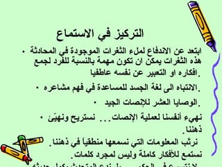 التركيز في الاستماع ابتعد عن الاندفاع لملء الثغرات الموجودة في المحادثة هذه الثغرات يمكن ان تكون مهمة بالنسبة للفرد لجمع افكاره او التعبير عن نفسه عاطفيا . الانتباه الى لغة الجسد للمساعدة في فهم مشاعره . الوصايا العشر للإنصات الجيد  . نهيء أنفسنا لعملية الإنصات ...  نستريح ونهيّئ ذهننا .   نرتّب المعلومات التي نسمعها منطقياً في ذهننا . نستمع للأفكار كاملة وليس لمجرد كلمات . لا نتسرع في الحكم ...  بل ندع  المتحدث يكمل حديثه . 