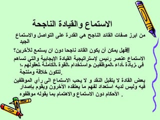 الاستماع والقيادة الناجحة من ابرز صفات القائد الناجح هي القدرة على التواصل والاستماع الجيد   فهل يمكن أن يكون القائد ناجحا دون ان يستمع للآخرين؟ !! الاستماع عنصر رئيس لإستراتيجية القيادة الإيجابية والتي تساهم في زيادة أداء الموظفين واستخدام القوة الكاملة لعقولهم ؛ لتكون خلاقة ومنتجة . بعض القادة لا يتقبل النقد و لا يحب الاستماع الى رأي الموظفين فيه وليس لديه استعداد لفهم ما يعتقده الآخرون ويقوم بإصدار الأحكام دون الاستماع والاهتمام بما يقوله  موظفوه   .   