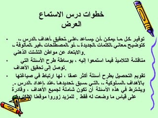 خطوات درس الاستماع العرض       توفير كل ما يمكن أن يساعد على تحقيق أهداف الدرس ، كتوضيح معاني الكلمات الجديدة ، أو المصطلحات غير المألوفة ، والابتعاد عن مواطن التشتت الذهني  .        مناقشة التلاميذ فيما استمعوا إليه ، بوساطة طرح الأسئلة التي توصل إلى تحقيق الأهداف  .     تقويم التحصيل بطرح أسئلة أكثر عمقا ، لها ارتباط في صياغتها بالأهداف السلوكية ، التي سبق تحديدها عند إعداد الدرس  .  ويشترط في هذه الأسئلة أن تكون شاملة لجميع الأهداف ، وقادرة على قياس ما وضعت له فقط  .   للمزيد زوروا موقعنا الالكتروني 