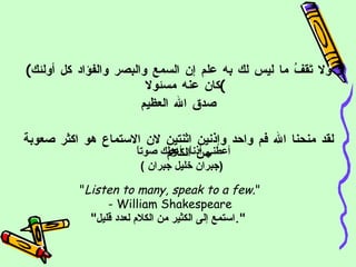 ( ولا تَقفُ ما ليس لك به علم إن السمع والبصر والفؤاد كل أولئك كان عنه مسئولا ) صدق الله العظيم لقد منحنا الله فم واحد وإذنين اثنتين لان الاستماع هو اكثر صعوبة من الكلام  أعطني أذناً، أعطك صوتاً  ( جبران خليل جبران  ) " Listen to many, speak to a few. " - William Shakespeare " استمع إلى الكثير من الكلام لعدد قليل ".   