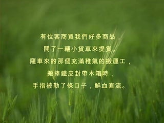 有位客商買我們好多商品， 開了一輛小貨車來提貨。 隨車來的那個充滿稚氣的搬運工， 搬捧鐵皮封帶木箱時， 手指被勒了條口子，鮮血直流。   