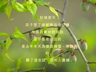 記得那天 ， 孩子穿了條舶來品牛仔褲， 他很自豪地對我說， 這不是老爸送的， 是去年冬天為鄰居掃雪 ~ 掙錢買的。 聽了這些話 ~ 很令人震撼 ﹗   