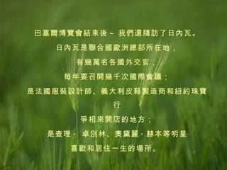 巴塞爾博覽會結束後 ~ 我們還隨訪了日內瓦。 日內瓦是聯合國歐洲總部所在地， 有幾萬名各國外交官， 每年要召開幾千次國際會議； 是法國服裝設計師、義大利皮鞋製造商和紐約珠寶行 爭相來開店的地方； 是查理 ·  卓別林、奧黛麗 · 赫本等明星 喜歡和居住一生的場所。   