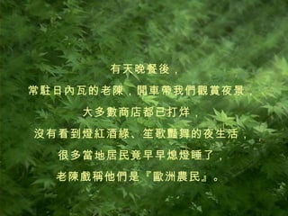 有天晚餐後， 常駐日內瓦的老陳，開車帶我們觀賞夜景， 大多數商店都已打烊， 沒有看到燈紅酒綠、笙歌豔舞的夜生活， 很多當地居民竟早早熄燈睡了， 老陳戲稱他們是『歐洲農民』。   