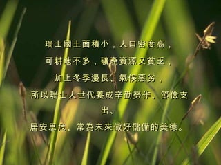 瑞士國土面積小，人口密度高， 可耕地不多，礦產資源又貧乏， 加上冬季漫長、氣候惡劣， 所以瑞士人世代養成辛勤勞作、節儉支出、 居安思危、常為未來做好儲備的美德。   