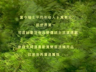 當今瑞士平均年收入 5 萬美元， 居世界第一， 可這絲毫沒有改變傳統主流道德觀。 家庭主婦還喜歡買簡裝洗滌用品， 回家後再灌進舊瓶   ~ ~ ~ 