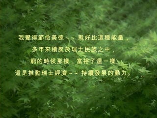 我覺得節儉美德 ~~ 就好比這種能量， 多年來積聚於瑞士民族之中， 窮的時候那樣，富裕了還一樣， 這是推動瑞士經濟 ~~ 持續發展的動力。 