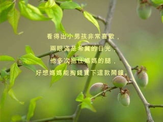 看得出小男孩非常喜歡， 兩眼滿是希冀的目光， 他多次拖住媽媽的腿， 好想媽媽能掏錢買下這款鬧鐘。   