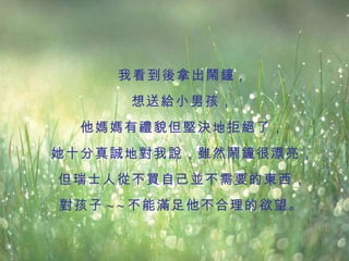 我看到後拿出鬧鐘 ， 想送給小男孩， 他媽媽有禮貌但堅決地拒絕了， 她十分真誠地對我說，雖然鬧鐘很漂亮， 但瑞士人從不買自己並不需要的東西， 對孩子 ~ ~ 不能滿足他不合理的欲望。   