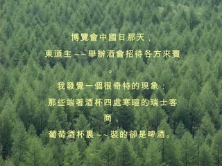 博覽會中國日那天， 東道主 ~ ~ 舉辦酒會招待各方來賓。 我發覺一個很奇特的現象： 那些端著酒杯四處寒暄的瑞士客商， 葡萄酒杯裏 ~ ~ 裝的卻是啤酒。   